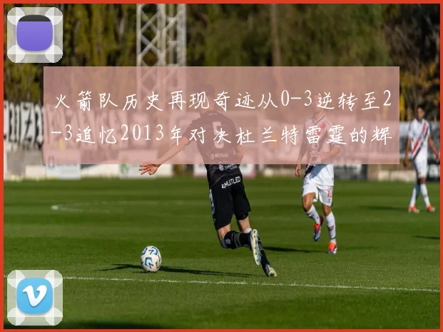 火箭队历史再现奇迹从0-3逆转至2-3追忆2013年对决杜兰特雷霆的辉煌时刻