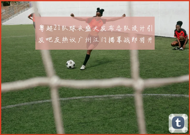 粤超21队球衣盛大发布各队设计引发吧友热议广州江门揭幕战即将开启
