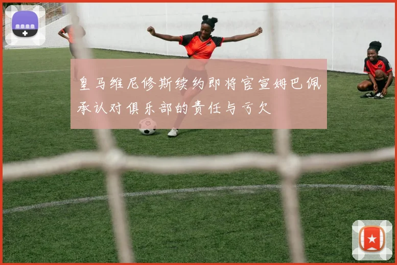 皇马维尼修斯续约即将官宣姆巴佩承认对俱乐部的责任与亏欠