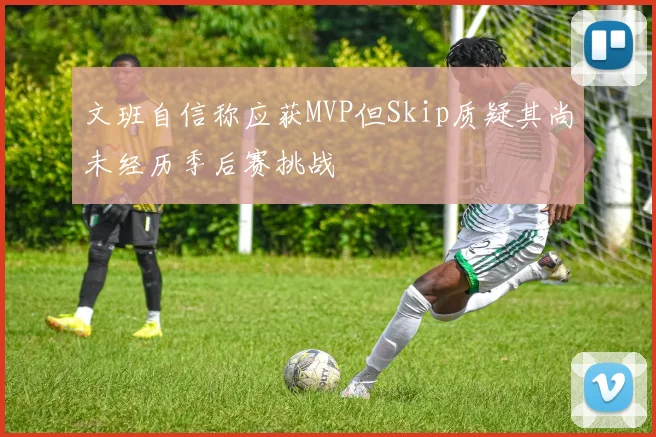 文班自信称应获MVP但Skip质疑其尚未经历季后赛挑战