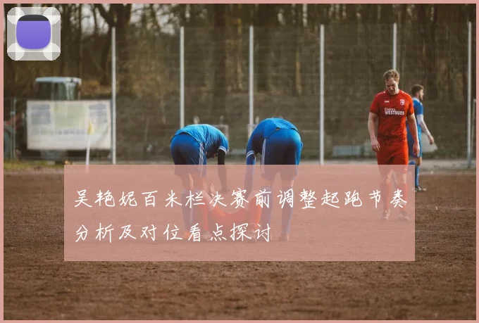 吴艳妮百米栏决赛前调整起跑节奏分析及对位看点探讨