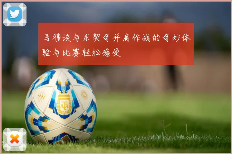 马穆谈与东契奇并肩作战的奇妙体验与比赛轻松感受
