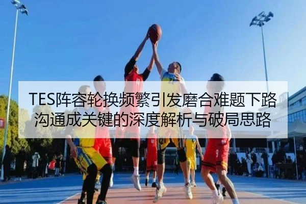 TES阵容轮换频繁引发磨合难题下路沟通成关键的深度解析与破局思路（www.hth.comapp）
