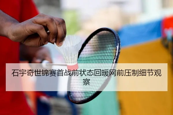 石宇奇世锦赛首战前状态回暖网前压制细节观察 - www.hth.comapp