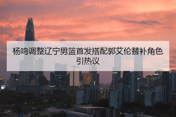 杨鸣调整辽宁男篮首发搭配郭艾伦替补角色引热议 - www.hth.comapp
